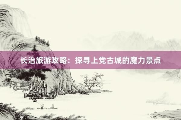 长治旅游攻略：探寻上党古城的魔力景点